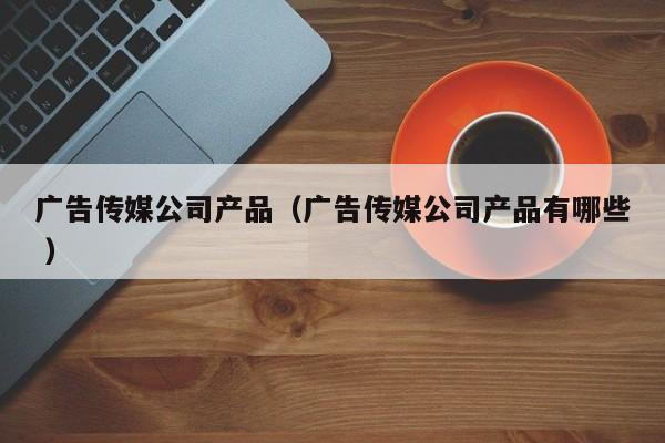 廣告傳媒公司產品（廣告傳媒公司產品有哪些 ）