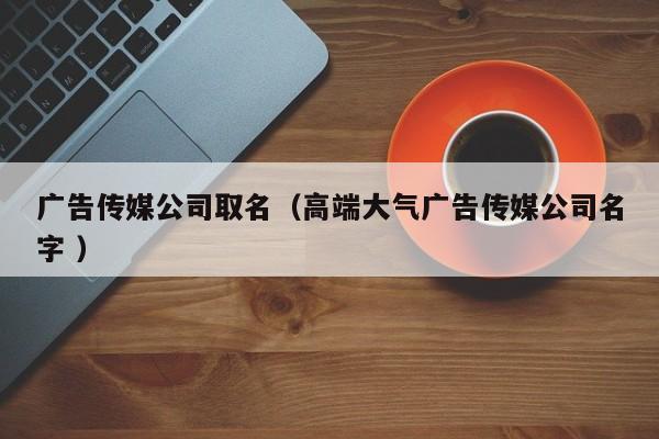 廣告傳媒公司取名（高端大氣廣告傳媒公司名字 ）