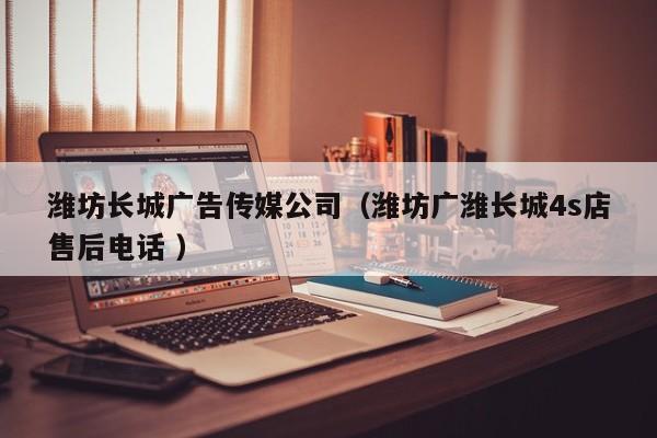 濰坊長城廣告傳媒公司（濰坊廣濰長城4s店售后電話 ）
